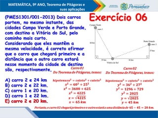 COMPONENTE CURRICULAR
Ensino Fundamental ou Ensino Médio, Série
Tópico
MATEMÁTICA, 9º ANO, Teorema de Pitágoras e
suas aplicações
(PMES1301/001-2013) Dois carros
partem, no mesmo instante, das
cidades Campo Verde e Porto Grande,
com destino a Vitória do Sul, pelo
caminho mais curto.
Considerando que eles mantêm a
mesma velocidade, é correto afirmar
que o carro que chegará primeiro e a
distância que o outro carro estará
nesse momento da cidade de destino
são, respectivamente,
A) carro 2 e 24 km
B) carro 2 e 22 km.
C) carro 1 e 20 km.
D) carro 1 e 22 km.
E) carro 2 e 20 km.
Exercício 06
E) carro 2 e 20 km.
 
