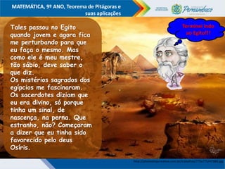 COMPONENTE CURRICULAR
Ensino Fundamental ou Ensino Médio, Série
Tópico
MATEMÁTICA, 9º ANO, Teorema de Pitágoras e
suas aplicações
http://photoshopcreative.com.br/trabalhos/775x775/47384.jpg
Tales passou no Egito
quando jovem e agora fica
me perturbando para que
eu faça o mesmo. Mas
como ele é meu mestre,
tão sábio, deve saber o
que diz.
Os mistérios sagrados dos
egípcios me fascinaram.
Os sacerdotes diziam que
eu era divino, só porque
tinha um sinal, de
nascença, na perna. Que
estranho, não? Começaram
a dizer que eu tinha sido
favorecido pelo deus
Osíris.
http://www.electricalfacts.com/neca/people/images/p_pyt.jpg
Terminei indo
ao Egito!!!
 