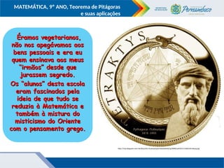 COMPONENTE CURRICULAR
Ensino Fundamental ou Ensino Médio, Série
Tópico
MATEMÁTICA, 9º ANO, Teorema de Pitágoras
e suas aplicações
http://4.bp.blogspot.com/-kiLNXzyLXOc/UaokrpoQy6I/AAAAAAAAA7g/BS8NCqeMX1Y/s1600/tetraktysg.jpg
Éramos vegetarianos,
Éramos vegetarianos,
não nos apegávamos aos
não nos apegávamos aos
bens pessoais e era eu
bens pessoais e era eu
quem ensinava aos meus
quem ensinava aos meus
“irmãos” desde que
“irmãos” desde que
jurassem segredo.
jurassem segredo.
Os “alunos” desta escola
Os “alunos” desta escola
eram fascinados pela
eram fascinados pela
ideia de que tudo se
ideia de que tudo se
reduzia à Matemática e
reduzia à Matemática e
também à mistura do
também à mistura do
misticismo do Oriente
misticismo do Oriente
com o pensamento grego.
com o pensamento grego.
 