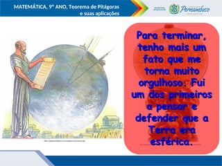 COMPONENTE CURRICULAR
Ensino Fundamental ou Ensino Médio, Série
Tópico
MATEMÁTICA, 9º ANO, Teorema de Pitágoras
e suas aplicações
.
.
https://encrypted-tbn3.gstatic.com/images?q=tbn:ANd9GcTvSCeLzo4vZKh4WWfHi7zrgc2675JAndJB1Mg4eneZpcNN24fySA
http://adelmomedeiros.com/imagens/eratostenes.jpg
Para terminar,
Para terminar,
tenho mais um
tenho mais um
fato que me
fato que me
torna muito
torna muito
orgulhoso. Fui
orgulhoso. Fui
um dos primeiros
um dos primeiros
a pensar e
a pensar e
defender que a
defender que a
Terra era
Terra era
esférica.
esférica.
 