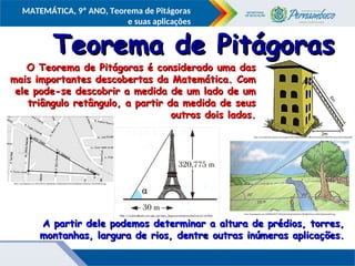 COMPONENTE CURRICULAR
Ensino Fundamental ou Ensino Médio, Série
Tópico
MATEMÁTICA, 9º ANO, Teorema de Pitágoras
e suas aplicações
Teorema de Pitágoras
Teorema de Pitágoras
O Teorema de Pitágoras é considerado uma das
O Teorema de Pitágoras é considerado uma das
mais importantes descobertas da Matemática. Com
mais importantes descobertas da Matemática. Com
ele pode-se descobrir a medida de um lado de um
ele pode-se descobrir a medida de um lado de um
triângulo retângulo, a partir da medida de seus
triângulo retângulo, a partir da medida de seus
outros dois lados.
outros dois lados.
http://1.bp.blogspot.com/-e85-mlHLfYY/UghDZNqts-I/AAAAAAAAAJM/622Vob8kA0o/s1600/Sem+t%C3%ADtulo.jpg
https://encrypted-tbn3.gstatic.com/images?q=tbn:ANd9GcQ5bPF2CTXBn92cOw0ezDCM0lXB59Mjram0sIui90uYGSfxgeoRRQ
http://3.bp.blogspot.com/-j0KKPfDiE6M/T7MDQrxbUbI/AAAAAAAAACw/PHxQBHFedvw/s1600/Digitalizar0004.jpg
A partir dele podemos determinar a altura de prédios, torres,
A partir dele podemos determinar a altura de prédios, torres,
montanhas, largura de rios, dentre outras inúmeras aplicações.
montanhas, largura de rios, dentre outras inúmeras aplicações.
 