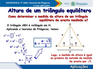COMPONENTE CURRICULAR
Ensino Fundamental ou Ensino Médio, Série
Tópico
MATEMÁTICA, 9º ANO, Teorema de Pitágoras
e suas aplicações
Altura de um triângulo equilátero
Altura de um triângulo equilátero
O triângulo ABH é retângulo em H.
O triângulo ABH é retângulo em H.
Aplicando o teorema de Pitágoras, temos:
Aplicando o teorema de Pitágoras, temos:
A
A
B
B C
C
h
h
H
H
a
a a
a
a
a
a
a
a
a
Aplicações
Aplicações
Como determinar a medida da altura de um triângulo
Como determinar a medida da altura de um triângulo
equilátero de aresta medindo a?
equilátero de aresta medindo a?
 