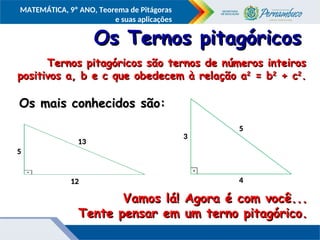 COMPONENTE CURRICULAR
Ensino Fundamental ou Ensino Médio, Série
Tópico
MATEMÁTICA, 9º ANO, Teorema de Pitágoras
e suas aplicações
13
13
12
12
5
5
Os Ternos pitagóricos
Os Ternos pitagóricos
Ternos pitagóricos são ternos de números inteiros
Ternos pitagóricos são ternos de números inteiros
positivos a, b e c que obedecem à relação a
positivos a, b e c que obedecem à relação a2
2
= b
= b2
2
+ c
+ c2
2
.
.
Vamos lá! Agora é com você...
Vamos lá! Agora é com você...
Tente pensar em um terno pitagórico.
Tente pensar em um terno pitagórico.
Os mais conhecidos são:
Os mais conhecidos são:
5
5
4
4
3
3
 