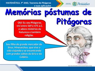 COMPONENTE CURRICULAR
Ensino Fundamental ou Ensino Médio, Série
Tópico
MATEMÁTICA, 9º ANO, Teorema de Pitágoras
e suas aplicações
http://www.electricalfacts.com/neca/people/images/p_pyt.jpg
Olá! Eu sou Pitágoras,
Olá! Eu sou Pitágoras,
vivi entre 569 e 475 a.C.
vivi entre 569 e 475 a.C.
e adoro mistérios da
e adoro mistérios da
Natureza e também
Natureza e também
religião.
religião.
Sou filho do grande mercador de
Sou filho do grande mercador de
Sirus, Mnesarchus, que vive a
Sirus, Mnesarchus, que vive a
vida viajando e se encontrando
vida viajando e se encontrando
com grandes sábios da Síria e da
com grandes sábios da Síria e da
Caldeia.
Caldeia.
Memórias póstumas de
Memórias póstumas de
Pitágoras
Pitágoras
 