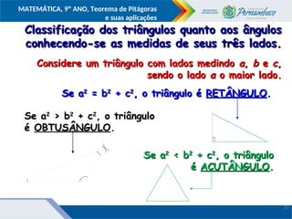 COMPONENTE CURRICULAR
Ensino Fundamental ou Ensino Médio, Série
Tópico
MATEMÁTICA, 9º ANO, Teorema de Pitágoras
e suas aplicações
Classificação dos triângulos quanto aos ângulos
Classificação dos triângulos quanto aos ângulos
conhecendo-se as medidas de seus três lados.
conhecendo-se as medidas de seus três lados.
Considere um triângulo com lados medindo
Considere um triângulo com lados medindo a
a,
, b
b e
e c
c,
,
sendo o lado
sendo o lado a
a o maior lado.
o maior lado.
Se a
Se a2
2
= b
= b2
2
+ c
+ c2
2
, o triângulo é
, o triângulo é RETÂNGULO
RETÂNGULO.
.
Se a
Se a2
2
> b
> b2
2
+ c
+ c2
2
, o triângulo
, o triângulo
é
é OBTUSÂNGULO
OBTUSÂNGULO.
.
Se a
Se a2
2
< b
< b2
2
+ c
+ c2
2
, o triângulo
, o triângulo
é
é ACUTÂNGULO
ACUTÂNGULO.
.
20
 