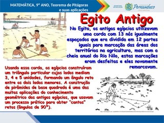 COMPONENTE CURRICULAR
Ensino Fundamental ou Ensino Médio, Série
Tópico
MATEMÁTICA, 9º ANO, Teorema de Pitágoras
e suas aplicações
https://encrypted-tbn1.gstatic.com/images?q=tbn:ANd9GcTZM-pp30KJfnqtv-7XlEL7V29fWH5xoeh9zzbI5XNng-fgmQQU
No Egito, os antigos egípcios utilizavam
No Egito, os antigos egípcios utilizavam
uma corda com 13 nós igualmente
uma corda com 13 nós igualmente
espaçados que era dividida em 12 partes
espaçados que era dividida em 12 partes
iguais para marcação das áreas dos
iguais para marcação das áreas dos
territórios na agricultura, mas com a
territórios na agricultura, mas com a
cheia anual do Rio Nilo, estas marcações
cheia anual do Rio Nilo, estas marcações
eram desfeitas e eles novamente
eram desfeitas e eles novamente
remarcavam.
remarcavam.
http://2.bp.blogspot.com/_HpJ6dtREK1o/TU7sOpyjOAI/AAAAAAAABuo/0mUynNyvTIg/s1600/ternas-tencuerda.gif
Egito Antigo
Egito Antigo
Usando essa corda, os egípcios construíram
Usando essa corda, os egípcios construíram
um triângulo particular cujos lados mediam
um triângulo particular cujos lados mediam
3, 4 e 5 unidades, formando um ângulo reto
3, 4 e 5 unidades, formando um ângulo reto
entre os dois lados menores. A construção
entre os dois lados menores. A construção
de pirâmides de base quadrada é uma das
de pirâmides de base quadrada é uma das
muitas aplicações do conhecimento
muitas aplicações do conhecimento
geométrico dos antigos egípcios, que usavam
geométrico dos antigos egípcios, que usavam
um processo prático para obter “cantos”
um processo prático para obter “cantos”
retos (ângulos de 90º).
retos (ângulos de 90º).
 