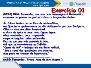 COMPONENTE CURRICULAR
Ensino Fundamental ou Ensino Médio, Série
Tópico
MATEMÁTICA, 9º ANO, Teorema de Pitágoras
e suas aplicações
(UERJ) Millôr Fernandes, em uma bela homenagem à Matemática,
(UERJ) Millôr Fernandes, em uma bela homenagem à Matemática,
escreveu um poema do qual extraímos o fragmento abaixo:
escreveu um poema do qual extraímos o fragmento abaixo:
Às folhas tantas de um livro de Matemática,
Às folhas tantas de um livro de Matemática,
um Quociente apaixonou-se um dia doidamente por uma Incógnita.
um Quociente apaixonou-se um dia doidamente por uma Incógnita.
Olhou-a com seu olhar inumerável
Olhou-a com seu olhar inumerável
e viu-a do ápice à base: uma figura ímpar;
e viu-a do ápice à base: uma figura ímpar;
olhos romboides, boca trapezoide,
olhos romboides, boca trapezoide,
corpo retangular, seios esferoides.
corpo retangular, seios esferoides.
Fez da sua uma vida paralela à dela,
Fez da sua uma vida paralela à dela,
até que se encontraram no Infinito.
até que se encontraram no Infinito.
“
“Quem és tu?” – indagou ele em ânsia radical.
Quem és tu?” – indagou ele em ânsia radical.
“
“Sou a soma dos quadrados dos catetos.
Sou a soma dos quadrados dos catetos.
Mas pode me chamar de hipotenusa.”
Mas pode me chamar de hipotenusa.”
………………………………………………………………………
………………………………………………………………………..
..
(Millôr Fernandes. Trinta Anos de Mim Mesmo.)
(Millôr Fernandes. Trinta Anos de Mim Mesmo.)
Exercício 01
Exercício 01
 