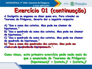 COMPONENTE CURRICULAR
Ensino Fundamental ou Ensino Médio, Série
Tópico
MATEMÁTICA, 9º ANO, Teorema de Pitágoras
e suas aplicações
A Incógnita se enganou ao dizer quem era. Para atender ao
A Incógnita se enganou ao dizer quem era. Para atender ao
Teorema de Pitágoras, deveria dar a seguinte resposta:
Teorema de Pitágoras, deveria dar a seguinte resposta:
A) “Sou a soma dos catetos. Mas pode me chamar de
A) “Sou a soma dos catetos. Mas pode me chamar de
hipotenusa.”
hipotenusa.”
B) “Sou o quadrado da soma dos catetos. Mas pode me chamar
B) “Sou o quadrado da soma dos catetos. Mas pode me chamar
de hipotenusa.”
de hipotenusa.”
C) “Sou o quadrado da soma dos catetos. Mas pode me chamar
C) “Sou o quadrado da soma dos catetos. Mas pode me chamar
de quadrado da hipotenusa.”
de quadrado da hipotenusa.”
D) “Sou a soma dos quadrados dos catetos. Mas pode me
D) “Sou a soma dos quadrados dos catetos. Mas pode me
chamar de quadrado da hipotenusa.”.
chamar de quadrado da hipotenusa.”.
Exercício 01 (continuação)
Exercício 01 (continuação)
Como vimos, este primeiro exercício pede nada mais do
Como vimos, este primeiro exercício pede nada mais do
que o enunciado do Teorema de Pitágoras:
que o enunciado do Teorema de Pitágoras:
(hipotenusa)
(hipotenusa)2
2
= (cateto
= (cateto1
1)
)2
2
+ (cateto
+ (cateto2
2)
)2
2
D) “Sou a soma dos quadrados dos catetos. Mas pode me
D) “Sou a soma dos quadrados dos catetos. Mas pode me
chamar de quadrado da hipotenusa.”.
chamar de quadrado da hipotenusa.”.
 