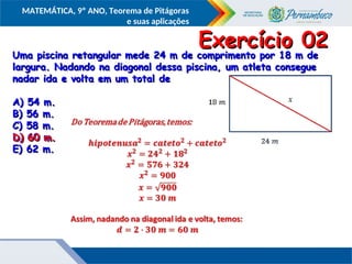 COMPONENTE CURRICULAR
Ensino Fundamental ou Ensino Médio, Série
Tópico
MATEMÁTICA, 9º ANO, Teorema de Pitágoras
e suas aplicações
Uma piscina retangular mede 24 m de comprimento por 18 m de
Uma piscina retangular mede 24 m de comprimento por 18 m de
largura. Nadando na diagonal dessa piscina, um atleta consegue
largura. Nadando na diagonal dessa piscina, um atleta consegue
nadar ida e volta em um total de
nadar ida e volta em um total de
A) 54 m.
A) 54 m.
B) 56 m.
B) 56 m.
C) 58 m.
C) 58 m.
D) 60 m.
D) 60 m.
E) 62 m.
E) 62 m.
Exercício 02
Exercício 02
D) 60 m.
D) 60 m.
 