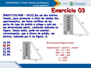 COMPONENTE CURRICULAR
Ensino Fundamental ou Ensino Médio, Série
Tópico
MATEMÁTICA, 9º ANO, Teorema de Pitágoras
e suas aplicações
(PMST1101/009 – 2012) Em um dos efeitos
(PMST1101/009 – 2012) Em um dos efeitos
visuais, para promover o início de vendas dos
visuais, para promover o início de vendas dos
apartamentos, um feixe retilíneo de luz
apartamentos, um feixe retilíneo de luz
parte do topo do prédio e atinge o solo em
parte do topo do prédio e atinge o solo em
um determinado ponto, conforme indicado na
um determinado ponto, conforme indicado na
figura. Desse modo, pode-se concluir,
figura. Desse modo, pode-se concluir,
corretamente, que a altura do prédio, em
corretamente, que a altura do prédio, em
metros, indicada por h na figura, é:
metros, indicada por h na figura, é:
A) 22.
A) 22.
B) 24.
B) 24.
C) 25.
C) 25.
D) 28.
D) 28.
E) 30.
E) 30.
Exercício 03
Exercício 03
B) 24.
B) 24.
 
