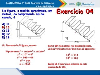 COMPONENTE CURRICULAR
Ensino Fundamental ou Ensino Médio, Série
Tópico
MATEMÁTICA, 9º ANO, Teorema de Pitágoras
e suas aplicações
Na figura, a medida aproximada, em
Na figura, a medida aproximada, em
metros, do comprimento AB da
metros, do comprimento AB da
escada, é
escada, é
A) 11.
A) 11.
B) 13.
B) 13.
C) 15.
C) 15.
D) 17.
D) 17.
E) 19.
E) 19.
Exercício 04
Exercício 04
B) 13.
B) 13.
 