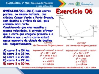 COMPONENTE CURRICULAR
Ensino Fundamental ou Ensino Médio, Série
Tópico
MATEMÁTICA, 9º ANO, Teorema de Pitágoras
e suas aplicações
(PMES1301/001-2013) Dois carros
(PMES1301/001-2013) Dois carros
partem, no mesmo instante, das
partem, no mesmo instante, das
cidades Campo Verde e Porto Grande,
cidades Campo Verde e Porto Grande,
com destino a Vitória do Sul, pelo
com destino a Vitória do Sul, pelo
caminho mais curto.
caminho mais curto.
Considerando que eles mantêm a
Considerando que eles mantêm a
mesma velocidade, é correto afirmar
mesma velocidade, é correto afirmar
que o carro que chegará primeiro e a
que o carro que chegará primeiro e a
distância que o outro carro estará
distância que o outro carro estará
nesse momento da cidade de destino
nesse momento da cidade de destino
são, respectivamente,
são, respectivamente,
A) carro 2 e 24 km
A) carro 2 e 24 km
B) carro 2 e 22 km.
B) carro 2 e 22 km.
C) carro 1 e 20 km.
C) carro 1 e 20 km.
D) carro 1 e 22 km.
D) carro 1 e 22 km.
E) carro 2 e 20 km.
E) carro 2 e 20 km.
Exercício 06
Exercício 06
E) carro 2 e 20 km.
E) carro 2 e 20 km.
 