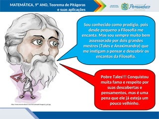 COMPONENTE CURRICULAR
Ensino Fundamental ou Ensino Médio, Série
Tópico
MATEMÁTICA, 9º ANO, Teorema de Pitágoras
e suas aplicações
http://www.electricalfacts.com/neca/people/images/p_pyt.jpg
Sou conhecido como prodígio, pois
Sou conhecido como prodígio, pois
desde pequeno a Filosofia me
desde pequeno a Filosofia me
encanta. Mas sou sempre muito bem
encanta. Mas sou sempre muito bem
assessorado por dois grandes
assessorado por dois grandes
mestres (Tales e Anaximandro) que
mestres (Tales e Anaximandro) que
me instigam a pensar e descobrir os
me instigam a pensar e descobrir os
encantos da Filosofia.
encantos da Filosofia.
Pobre Tales!!! Conquistou
Pobre Tales!!! Conquistou
muita fama e respeito por
muita fama e respeito por
suas descobertas e
suas descobertas e
pensamentos, mas é uma
pensamentos, mas é uma
pena que ele já esteja um
pena que ele já esteja um
pouco velhinho.
pouco velhinho.
 