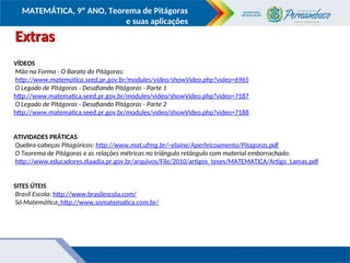 COMPONENTE CURRICULAR
Ensino Fundamental ou Ensino Médio, Série
Tópico
MATEMÁTICA, 9º ANO, Teorema de Pitágoras
e suas aplicações
Extras
Extras
VÍDEOS
Mão na Forma - O Barato do Pitágoras:
http://www.matematica.seed.pr.gov.br/modules/video/showVideo.php?video=6965
O Legado de Pitágoras - Desafiando Pitágoras - Parte 1
http://www.matematica.seed.pr.gov.br/modules/video/showVideo.php?video=7187
O Legado de Pitágoras - Desafiando Pitágoras - Parte 2
http://www.matematica.seed.pr.gov.br/modules/video/showVideo.php?video=7188
ATIVIDADES PRÁTICAS
Quebra-cabeças Pitagóricos: http://www.mat.ufmg.br/~elaine/Aperfeicoamento/Pitagoras.pdf
O Teorema de Pitágoras e as relações métricas no triângulo retângulo com material emborrachado:
http://www.educadores.diaadia.pr.gov.br/arquivos/File/2010/artigos_teses/MATEMATICA/Artigo_Lamas.pdf
SITES ÚTEIS
Brasil Escola: http://www.brasilescola.com/
Só Matemática: http://www.somatematica.com.br/
 