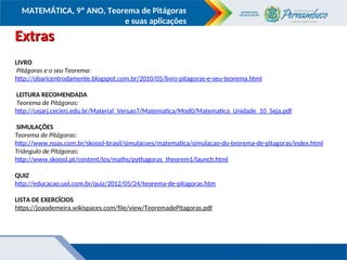COMPONENTE CURRICULAR
Ensino Fundamental ou Ensino Médio, Série
Tópico
MATEMÁTICA, 9º ANO, Teorema de Pitágoras
e suas aplicações
LIVRO
Pitágoras e o seu Teorema:
http://obaricentrodamente.blogspot.com.br/2010/05/livro-pitagoras-e-seu-teorema.html
LEITURA RECOMENDADA
Teorema de Pitágoras:
http://cejarj.cecierj.edu.br/Material_Versao7/Matematica/Mod0/Matematica_Unidade_10_Seja.pdf
SIMULAÇÕES
Teorema de Pitágoras:
http://www.noas.com.br/skoool-brasil/simulacoes/matematica/simulacao-do-teorema-de-pitagoras/index.html
Triângulo de Pitágoras:
http://www.skoool.pt/content/los/maths/pythagoras_theorem1/launch.html
QUIZ
http://educacao.uol.com.br/quiz/2012/05/24/teorema-de-pitagoras.htm
LISTA DE EXERCÍCIOS
https://joaodemeira.wikispaces.com/file/view/TeoremadePitagoras.pdf
Extras
Extras
 
