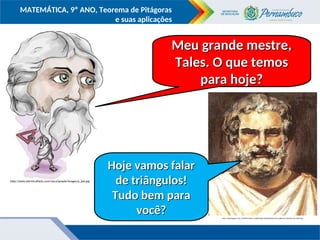 COMPONENTE CURRICULAR
Ensino Fundamental ou Ensino Médio, Série
Tópico
MATEMÁTICA, 9º ANO, Teorema de Pitágoras
e suas aplicações
http://2.bp.blogspot.com/_MHHtR4-yEXA/S_SqH6MYgOI/AAAAAAAAAZU/wevcjJkknmE/s320/tales-de-mileto.jpg
http://www.electricalfacts.com/neca/people/images/p_pyt.jpg
Meu grande mestre,
Meu grande mestre,
Tales. O que temos
Tales. O que temos
para hoje?
para hoje?
Hoje vamos falar
Hoje vamos falar
de triângulos!
de triângulos!
Tudo bem para
Tudo bem para
você?
você?
 