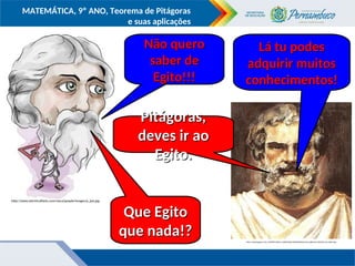 COMPONENTE CURRICULAR
Ensino Fundamental ou Ensino Médio, Série
Tópico
MATEMÁTICA, 9º ANO, Teorema de Pitágoras
e suas aplicações
http://2.bp.blogspot.com/_MHHtR4-yEXA/S_SqH6MYgOI/AAAAAAAAAZU/wevcjJkknmE/s320/tales-de-mileto.jpg
http://www.electricalfacts.com/neca/people/images/p_pyt.jpg
Pitágoras,
Pitágoras,
deves ir ao
deves ir ao
Egito.
Egito.
Lá tu podes
Lá tu podes
adquirir muitos
adquirir muitos
conhecimentos!
conhecimentos!
Que Egito
Que Egito
que nada!?
que nada!?
Não quero
Não quero
saber de
saber de
Egito!!!
Egito!!!
 