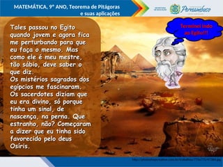 COMPONENTE CURRICULAR
Ensino Fundamental ou Ensino Médio, Série
Tópico
MATEMÁTICA, 9º ANO, Teorema de Pitágoras
e suas aplicações
http://photoshopcreative.com.br/trabalhos/775x775/47384.jpg
Tales passou no Egito
Tales passou no Egito
quando jovem e agora fica
quando jovem e agora fica
me perturbando para que
me perturbando para que
eu faça o mesmo. Mas
eu faça o mesmo. Mas
como ele é meu mestre,
como ele é meu mestre,
tão sábio, deve saber o
tão sábio, deve saber o
que diz.
que diz.
Os mistérios sagrados dos
Os mistérios sagrados dos
egípcios me fascinaram.
egípcios me fascinaram.
Os sacerdotes diziam que
Os sacerdotes diziam que
eu era divino, só porque
eu era divino, só porque
tinha um sinal, de
tinha um sinal, de
nascença, na perna. Que
nascença, na perna. Que
estranho, não? Começaram
estranho, não? Começaram
a dizer que eu tinha sido
a dizer que eu tinha sido
favorecido pelo deus
favorecido pelo deus
Osíris.
Osíris.
http://www.electricalfacts.com/neca/people/images/p_pyt.jpg
Terminei indo
Terminei indo
ao Egito!!!
ao Egito!!!
 