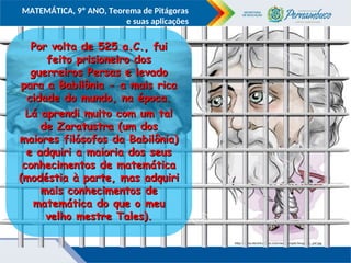 COMPONENTE CURRICULAR
Ensino Fundamental ou Ensino Médio, Série
Tópico
MATEMÁTICA, 9º ANO, Teorema de Pitágoras
e suas aplicações
http://www.electricalfacts.com/neca/people/images/p_pyt.jpg
http://mariovelazquez.com/blog/wp-content/uploads/2011/07/as%C3%AD-hablo-zaratustra-google-plus.gif
Por volta de 525 a.C., fui
Por volta de 525 a.C., fui
feito prisioneiro dos
feito prisioneiro dos
guerreiros Persas e levado
guerreiros Persas e levado
para a Babilônia - a mais rica
para a Babilônia - a mais rica
cidade do mundo, na época.
cidade do mundo, na época.
Lá aprendi muito com um tal
Lá aprendi muito com um tal
de Zaratustra (um dos
de Zaratustra (um dos
maiores filósofos da Babilônia)
maiores filósofos da Babilônia)
e adquiri a maioria dos seus
e adquiri a maioria dos seus
conhecimentos de matemática
conhecimentos de matemática
(modéstia à parte, mas adquiri
(modéstia à parte, mas adquiri
mais conhecimentos de
mais conhecimentos de
matemática do que o meu
matemática do que o meu
velho mestre Tales).
velho mestre Tales).
 