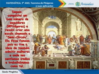 COMPONENTE CURRICULAR
Ensino Fundamental ou Ensino Médio, Série
Tópico
MATEMÁTICA, 9º ANO, Teorema de Pitágoras
e suas aplicações
http://2.bp.blogspot.com/-41plR0CX478/TzpCuupO1mI/AAAAAAAAs4w/HLcd3Do1RUk/s1600/1.png
Depois,
Depois,
conquistei um
conquistei um
bom número de
bom número de
seguidores
seguidores
(#Pitágoras) e
(#Pitágoras) e
resolvi criar uma
resolvi criar uma
escola chamada o
escola chamada o
“Semi-Círculo”.
“Semi-Círculo”.
Ela ficou famosa
Ela ficou famosa
pois eu tive a
pois eu tive a
ideia de também
ideia de também
admitir mulheres
admitir mulheres
e onde nos
e onde nos
sentíamos irmãos
sentíamos irmãos
e trabalhávamos
e trabalhávamos
como tal.
como tal.
 