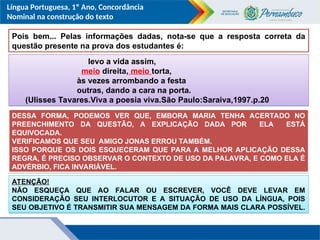 Língua Portuguesa, 1º Ano, Concordância
Nominal na construção do texto
Pois bem... Pelas informações dadas, nota-se que a resposta correta da
questão presente na prova dos estudantes é:
levo a vida assim,
meio direita, meio torta,
às vezes arrombando a festa
outras, dando a cara na porta.
(Ulisses Tavares.Viva a poesia viva.São Paulo:Saraiva,1997.p.20
DESSA FORMA, PODEMOS VER QUE, EMBORA MARIA TENHA ACERTADO NO
PREENCHIMENTO DA QUESTÃO, A EXPLICAÇÃO DADA POR ELA ESTÁ
EQUIVOCADA.
VERIFICAMOS QUE SEU AMIGO JONAS ERROU TAMBÉM.
ISSO PORQUE OS DOIS ESQUECERAM QUE PARA A MELHOR APLICAÇÃO DESSA
REGRA, É PRECISO OBSERVAR O CONTEXTO DE USO DA PALAVRA, E COMO ELA É
ADVÉRBIO, FICA INVARIÁVEL.
ATENÇÃO!
NÃO ESQUEÇA QUE AO FALAR OU ESCREVER, VOCÊ DEVE LEVAR EM
CONSIDERAÇÃO SEU INTERLOCUTOR E A SITUAÇÃO DE USO DA LÍNGUA, POIS
SEU OBJETIVO É TRANSMITIR SUA MENSAGEM DA FORMA MAIS CLARA POSSÍVEL.
 
