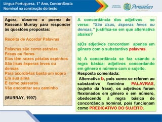 Língua Portuguesa, 1º Ano, Concordância
Nominal na construção do texto
Agora, observe o poema de
Roseana Murray para responder
às questões propostas:
Receita de Acordar Palavras
Palavras são como estrelas
Facas ou flores
Elas têm raízes pétalas espinhos
São lisas ásperas leves ou
densas
Para acordá-las basta um sopro
Em sua alma
E como pássaros
Vão encontrar seu caminho
(MURRAY, 1997)
A concordância dos adjetivos no
verso: “São lisas, ásperas leves ou
densas,” justifica-se em que alternativa
abaixo?
a)Os adjetivos concordam apenas em
gênero com o substantivo palavras.
b) A concordância se faz usando a
regra básica: adjetivos concordando
em gênero e número com o sujeito.
Resposta comentada:
Alternativa b, pois como se referem ao
substantivo feminino PALAVRAS,
(sujeito da frase), os adjetivos foram
flexionados em gênero e em número,
obedecendo à regra básica de
concordância nominal, pois funcionam
como PREDICATIVO DO SUJEITO.
 