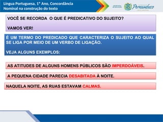 Língua Portuguesa, 1º Ano, Concordância
Nominal na construção do texto
VOCÊ SE RECORDA O QUE É PREDICATIVO DO SUJEITO?
VAMOS VER!
É UM TERMO DO PREDICADO QUE CARACTERIZA O SUJEITO AO QUAL
SE LIGA POR MEIO DE UM VERBO DE LIGAÇÃO.
VEJA ALGUNS EXEMPLOS:
AS ATITUDES DE ALGUNS HOMENS PÚBLICOS SÃO IMPERDOÁVEIS.
A PEQUENA CIDADE PARECIA DESABITADA À NOITE.
NAQUELA NOITE, AS RUAS ESTAVAM CALMAS.
 