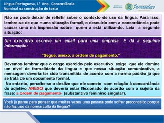 Língua Portuguesa, 1º Ano, Concordância
Nominal na construção do texto
Não se pode deixar de refletir sobre o contexto de uso da língua. Para isso,
lembre-se de que numa situação formal, o descuido com a concordância pode
causar uma má impressão sobre quem a está utilizando. Leia a seguinte
situação:
Um executivo escreve um email para uma empresa. E dá a seguinte
informação:
“Segue, anexo, a ordem de pagamento.”
Devemos lembrar que o cargo exercido pelo executivo exige que ele domine
um nível de formalidade da língua e que nessa situação comunicativa, a
mensagem deveria ter sido transmitida de acordo com a norma padrão já que
se trata de um documento formal.
No entanto, percebe-se o deslize que ele comete com relação à concordância
do adjetivo ANEXO que deveria estar flexionado de acordo com o sujeito da
frase: a ordem de pagamento (substantivo feminino singular).
Você já parou para pensar que muitas vezes uma pessoa pode sofrer preconceito porque
não faz uso da norma culta da língua?
 