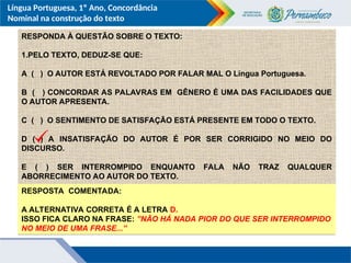 Língua Portuguesa, 1º Ano, Concordância
Nominal na construção do texto
RESPONDA À QUESTÃO SOBRE O TEXTO:
1.PELO TEXTO, DEDUZ-SE QUE:
A ( ) O AUTOR ESTÁ REVOLTADO POR FALAR MAL O Língua Portuguesa.
B ( ) CONCORDAR AS PALAVRAS EM GÊNERO É UMA DAS FACILIDADES QUE
O AUTOR APRESENTA.
C ( ) O SENTIMENTO DE SATISFAÇÃO ESTÁ PRESENTE EM TODO O TEXTO.
D ( ) A INSATISFAÇÃO DO AUTOR É POR SER CORRIGIDO NO MEIO DO
DISCURSO.
E ( ) SER INTERROMPIDO ENQUANTO FALA NÃO TRAZ QUALQUER
ABORRECIMENTO AO AUTOR DO TEXTO.
RESPOSTA COMENTADA:
A ALTERNATIVA CORRETA É A LETRA D.
ISSO FICA CLARO NA FRASE: ”NÃO HÁ NADA PIOR DO QUE SER INTERROMPIDO
NO MEIO DE UMA FRASE...”
 