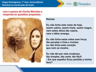Língua Portuguesa, 1º Ano, Concordância
Nominal na construção do texto
Leia o poema de Cecília Meireles e
responda às questões propostas:
Retrato
Eu não tinha este rosto de hoje,
assim calmo, assim triste, assim magro,
nem estes olhos tão vazios,
nem o lábio amargo.
Eu não tinha estas mãos sem força,
tão paradas e frias e mortas;
eu não tinha este coração
que nem se mostra.
Eu não dei por esta mudança,
tão simples, tão certa, tão fácil:
- Em que espelho ficou perdida a minha
face?
 