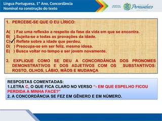 Língua Portuguesa, 1º Ano, Concordância
Nominal na construção do texto
1. PERCEBE-SE QUE O EU LÍRICO:
A( ) Faz uma reflexão a respeito da fase da vida em que se encontra.
B( ) Sujeita-se a todas as provações da idade.
C( ) Reflete sobre a idade que perdeu.
D( ) Preocupa-se em ser feliz, mesmo idosa.
E( ) Busca voltar no tempo e ser jovem novamente.
2. EXPLIQUE COMO SE DEU A CONCORDÂNCIA DOS PRONOMES
DEMONSTRATIVOS E DOS ADJETIVOS COM OS SUBSTANTIVOS:
ROSTO, OLHOS, LÁBIO, MÃOS E MUDANÇA
RESPOSTAS COMENTADAS:
1.LETRA C, O QUE FICA CLARO NO VERSO “- EM QUE ESPELHO FICOU
PERDIDA A MINHA FACE?”
2. A CONCORDÂNCIA SE FEZ EM GÊNERO E EM NÚMERO.
 