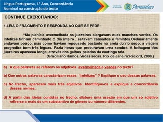 Língua Portuguesa, 1º Ano, Concordância
Nominal na construção do texto
CONTINUE EXERCITANDO:
1.LEIA O FRAGMENTO E RESPONDA AO QUE SE PEDE:
“Na planície avermelhada os juazeiros alargavam duas manchas verdes. Os
infelizes tinham caminhado o dia inteiro , estavam cansados e famintos.Ordinariamente
andavam pouco, mas como haviam repousado bastante na areia do rio seco, a viagem
progredira bem três léguas. Fazia horas que procuravam uma sombra. A folhagem dos
juazeiros apareceu longe, através dos galhos pelados da caatinga rala.
(Graciliano Ramos, Vidas secas. Rio de Janeiro:Record, 2008.)
a) A que palavras se referem os adjetivos avermelhada e verdes no texto?
b) Que outras palavras caracterizam esses “infelizes” ? Explique o uso dessas palavras.
c) No trecho, aparecem mais três adjetivos. Identifique-os e explique a concordância
desses nomes.
d) A partir das ideias contidas no trecho, elabore uma oração em que um só adjetivo
refira-se a mais de um substantivo de gênero ou número diferentes.
 