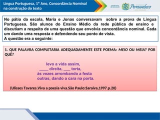 Língua Portuguesa, 1º Ano, Concordância Nominal
na construção do texto
No pátio da escola, Maria e Jonas conversavam sobre a prova de Língua
Portuguesa. São alunos do Ensino Médio da rede pública de ensino e
discutiam a respeito de uma questão que envolvia concordância nominal. Cada
um dando uma resposta e defendendo seu ponto de vista.
A questão era a seguinte:
1. QUE PALAVRA COMPLETARIA ADEQUADAMENTE ESTE POEMA: MEIO OU MEIA? POR
QUÊ?
levo a vida assim,
____ direita, ___ torta,
às vezes arrombando a festa
outras, dando a cara na porta.
(Ulisses Tavares.Viva a poesia viva.São Paulo:Saraiva,1997.p.20)
 