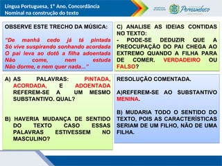Língua Portuguesa, 1º Ano, Concordância
Nominal na construção do texto
OBSERVE ESTE TRECHO DA MÚSICA:
“De manhã cedo já tá pintada
Só vive suspirando sonhando acordada
O pai leva ao dotô a filha adoentada
Não come, nem estuda
Não dorme, e nem quer nada...”
A) AS PALAVRAS: PINTADA,
ACORDADA, E ADOENTADA
REFEREM-SE A UM MESMO
SUBSTANTIVO. QUAL?
B) HAVERIA MUDANÇA DE SENTIDO
DO TEXTO CASO ESSAS
PALAVRAS ESTIVESSEM NO
MASCULINO?
C) ANALISE AS IDEIAS CONTIDAS
NO TEXTO:
- PODE-SE DEDUZIR QUE A
PREOCUPAÇÃO DO PAI CHEGA AO
EXTREMO QUANDO A FILHA PARA
DE COMER. VERDADEIRO OU
FALSO?
RESOLUÇÃO COMENTADA.
A)REFEREM-SE AO SUBSTANTIVO
MENINA.
B) MUDARIA TODO O SENTIDO DO
TEXTO, POIS AS CARACTERÍSTICAS
SERIAM DE UM FILHO, NÃO DE UMA
FILHA.
 