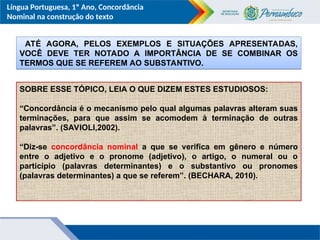 Língua Portuguesa, 1º Ano, Concordância
Nominal na construção do texto
ATÉ AGORA, PELOS EXEMPLOS E SITUAÇÕES APRESENTADAS,
VOCÊ DEVE TER NOTADO A IMPORTÂNCIA DE SE COMBINAR OS
TERMOS QUE SE REFEREM AO SUBSTANTIVO.
SOBRE ESSE TÓPICO, LEIA O QUE DIZEM ESTES ESTUDIOSOS:
“Concordância é o mecanismo pelo qual algumas palavras alteram suas
terminações, para que assim se acomodem à terminação de outras
palavras”. (SAVIOLI,2002).
“Diz-se concordância nominal a que se verifica em gênero e número
entre o adjetivo e o pronome (adjetivo), o artigo, o numeral ou o
particípio (palavras determinantes) e o substantivo ou pronomes
(palavras determinantes) a que se referem”. (BECHARA, 2010).
 