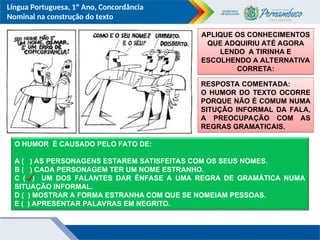 Língua Portuguesa, 1º Ano, Concordância
Nominal na construção do texto
O HUMOR É CAUSADO PELO FATO DE:
A ( ) AS PERSONAGENS ESTAREM SATISFEITAS COM OS SEUS NOMES.
B ( ) CADA PERSONAGEM TER UM NOME ESTRANHO.
C ( ) UM DOS FALANTES DAR ÊNFASE A UMA REGRA DE GRAMÁTICA NUMA
SITUAÇÃO INFORMAL.
D ( ) MOSTRAR A FORMA ESTRANHA COM QUE SE NOMEIAM PESSOAS.
E ( ) APRESENTAR PALAVRAS EM NEGRITO.
APLIQUE OS CONHECIMENTOS
QUE ADQUIRIU ATÉ AGORA
LENDO A TIRINHA E
ESCOLHENDO A ALTERNATIVA
CORRETA:
RESPOSTA COMENTADA:
O HUMOR DO TEXTO OCORRE
PORQUE NÃO É COMUM NUMA
SITUÇÃO INFORMAL DA FALA,
A PREOCUPAÇÃO COM AS
REGRAS GRAMATICAIS.
 