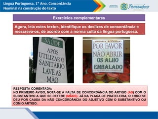 Língua Portuguesa, 1º Ano, Concordância
Nominal na construção do texto
Agora, leia estes textos, identifique os deslizes de concordância e
reescreva-os, de acordo com a norma culta da língua portuguesa.
RESPOSTA COMENTADA:
NO PRIMEIRO AVISO, NOTA-SE A FALTA DE CONCORDÂNCIA DO ARTIGO (AS) COM O
SUBSTANTIVO A QUE SE REFERE (MÃOS). JÁ NA PLACA DE PRATELEIRA, O ERRO SE
DEU POR CAUSA DA NÃO CONCORDÂNCIA DO ADJETIVO COM O SUBSTANTIVO OU
COM O ARTIGO.
Exercícios complementares
 