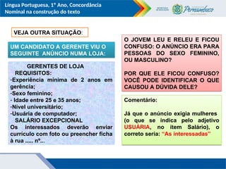 Língua Portuguesa, 1º Ano, Concordância
Nominal na construção do texto
VEJA OUTRA SITUAÇÃO:
UM CANDIDATO A GERENTE VIU O
SEGUINTE ANÚNCIO NUMA LOJA:
GERENTES DE LOJA
REQUISITOS:
-Experiência mínima de 2 anos em
gerência;
-Sexo feminino;
- Idade entre 25 e 35 anos;
-Nível universitário;
-Usuária de computador;
SALÁRIO EXCEPCIONAL
Os interessados deverão enviar
currículo com foto ou preencher ficha
à rua ..... nº...
O JOVEM LEU E RELEU E FICOU
CONFUSO: O ANÚNCIO ERA PARA
PESSOAS DO SEXO FEMININO,
OU MASCULINO?
POR QUE ELE FICOU CONFUSO?
VOCÊ PODE IDENTIFICAR O QUE
CAUSOU A DÚVIDA DELE?
Comentário:
Já que o anúncio exigia mulheres
(o que se indica pelo adjetivo
USUÁRIA, no item Salário), o
correto seria: “As interessadas”
 