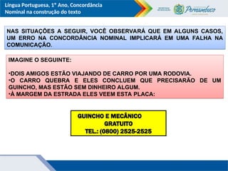 Língua Portuguesa, 1º Ano, Concordância
Nominal na construção do texto
NAS SITUAÇÕES A SEGUIR, VOCÊ OBSERVARÁ QUE EM ALGUNS CASOS,
UM ERRO NA CONCORDÂNCIA NOMINAL IMPLICARÁ EM UMA FALHA NA
COMUNICAÇÃO.
IMAGINE O SEGUINTE:
•DOIS AMIGOS ESTÃO VIAJANDO DE CARRO POR UMA RODOVIA.
•O CARRO QUEBRA E ELES CONCLUEM QUE PRECISARÃO DE UM
GUINCHO, MAS ESTÃO SEM DINHEIRO ALGUM.
•À MARGEM DA ESTRADA ELES VEEM ESTA PLACA:
GUINCHO E MECÂNICO
GRATUITO
TEL.: (0800) 2525-2525
 