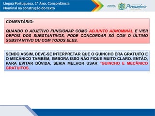 Língua Portuguesa, 1º Ano, Concordância
Nominal na construção do texto
COMENTÁRIO:
QUANDO O ADJETIVO FUNCIONAR COMO ADJUNTO ADNOMINAL E VIER
DEPOIS DOS SUBSTANTIVOS, PODE CONCORDAR SÓ COM O ÚLTIMO
SUBSTANTIVO OU COM TODOS ELES.
SENDO ASSIM, DEVE-SE INTERPRETAR QUE O GUINCHO ERA GRATUITO E
O MECÂNICO TAMBÉM, EMBORA ISSO NÃO FIQUE MUITO CLARO. ENTÃO,
PARA EVITAR DÚVIDA, SERIA MELHOR USAR “GUINCHO E MECÂNICO
GRATUITOS.
 