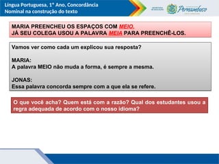 Língua Portuguesa, 1º Ano, Concordância
Nominal na construção do texto
Vamos ver como cada um explicou sua resposta?
MARIA:
A palavra MEIO não muda a forma, é sempre a mesma.
JONAS:
Essa palavra concorda sempre com a que ela se refere.
MARIA PREENCHEU OS ESPAÇOS COM MEIO.
JÁ SEU COLEGA USOU A PALAVRA MEIA PARA PREENCHÊ-LOS.
O que você acha? Quem está com a razão? Qual dos estudantes usou a
regra adequada de acordo com o nosso idioma?
 