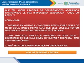 Língua Portuguesa, 1º Ano, Concordância
Nominal na construção do texto
QUE TAL AGORA PRATICAR OS CONHECIMENTOS ADQUIRIDOS
PARTICIPANDO DE UMA BRINCADEIRA DENOMINADA “JOGO DO
PERFIL”?
COMO JOGAR:
1.DIVIDAM-SE EM GRUPOS E CONSTRUAM PERFIS SOBRE SERES DE
MODO GERAL DANDO PISTAS PARA QUE SEUS COLEGAS TENTEM
DESCOBRIR SOBRE O QUE OU QUEM SE ESTÁ FALANDO.
2.USEM ADJETIVOS, ARTIGOS E PRONOMES EM SUAS DICAS.
LEMBREM-SE DE QUE ELAS DEVEM DIFICULTAR A RESPOSTA, NÃO
SENDO MUITO ÓBVIAS.
3. SERÁ FEITO UM SORTEIO PARA QUE OS GRUPOS INICIEM.
VEJA OS EXEMPLOS A SEGUIR:
 