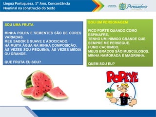 Língua Portuguesa, 1º Ano, Concordância
Nominal na construção do texto
SOU UMA FRUTA
MINHA POLPA E SEMENTES SÃO DE CORES
VARIADAS.
MEU SABOR É SUAVE E ADOCICADO.
HÁ MUITA ÁGUA NA MINHA COMPOSIÇÃO.
ÀS VEZES SOU PEQUENA, ÀS VEZES MÉDIA
OU GRANDE.
QUE FRUTA EU SOU?
SOU UM PERSONAGEM
FICO FORTE QUANDO COMO
ESPINAFRE.
TENHO UM INIMIGO GRANDE QUE
SEMPRE ME PERSEGUE.
FUMO CACHIMBO.
MEUS BRAÇOS SÃO MUSCULOSOS.
MINHA NAMORADA É MAGRINHA.
QUEM SOU EU?
 