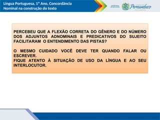 Língua Portuguesa, 1º Ano, Concordância
Nominal na construção do texto
PERCEBEU QUE A FLEXÃO CORRETA DO GÊNERO E DO NÚMERO
DOS ADJUNTOS ADNOMINAIS E PREDICATIVOS DO SUJEITO
FACILITARAM O ENTENDIMENTO DAS PISTAS?
O MESMO CUIDADO VOCÊ DEVE TER QUANDO FALAR OU
ESCREVER.
FIQUE ATENTO À SITUAÇÃO DE USO DA LÍNGUA E AO SEU
INTERLOCUTOR.
 