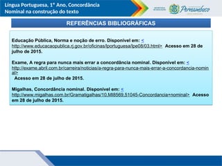 Língua Portuguesa, 1º Ano, Concordância
Nominal na construção do texto
REFERÊNCIAS BIBLIOGRÁFICAS
Educação Pública, Norma e noção de erro. Disponível em: <
http://www.educacaopublica.rj.gov.br/oficinas/lportuguesa/lpe08/03.html> Acesso em 28 de
julho de 2015.
Exame, A regra para nunca mais errar a concordância nominal. Disponível em: <
http://exame.abril.com.br/carreira/noticias/a-regra-para-nunca-mais-errar-a-concordancia-nomin
al>
Acesso em 28 de julho de 2015.
Migalhas, Concordância nominal. Disponível em: <
http://www.migalhas.com.br/Gramatigalhas/10,MI8569,51045-Concordancia+nominal> Acesso
em 28 de julho de 2015.
 