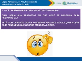 Língua Portuguesa, 1º Ano, Concordância
Nominal na construção do texto
E VOCÊ, RESPONDERIA COMO JONAS OU COMO MARIA?
QUAL SERIA SUA RESPOSTA? EM QUE VOCÊ SE BASEARIA PARA
RESPONDÊ-LA?
ESTÁ COM DÚVIDAS? VAMOS OBSERVAR ALGUMAS EXPLICAÇÕES SOBRE
ESSE FENÔMENO QUE OCORRE EM NOSSA LÍNGUA.
 