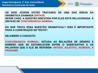Língua Portuguesa, 1º Ano, Concordância
Nominal na construção do texto
OS DOIS JOVENS ESTÃO TRATANDO DE UMA DAS ÁREAS DA
GRAMÁTICA CHAMADA SINTAXE.
NESSE CASO, A QUESTÃO DISCUTIDA POR ELES ESTÁ RELACIONADA À
SINTAXE DE CONCORDÂNCIA NOMINAL.
DO QUE TRATA ESSA QUESTÃO GRAMATICAL? ISSO É IMPORTANTE
PARA A CONSTRUÇÃO DO TEXTO?
RELEMBRE O CONCEITO:
CONCORDÂNCIA NOMINAL: ESTUDA AS RELAÇÕES DE GÊNERO E
NÚMERO QUE SE ESTABELECEM ENTRE O SUBSTANTIVO E AS
PALAVRAS QUE A ELE SE REFEREM: ARTIGO, ADJETIVO, NUMERAL E
PRONOME.
 
