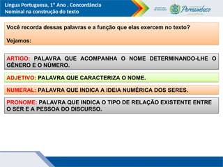 Língua Portuguesa, 1º Ano , Concordância
Nominal na construção do texto
Você recorda dessas palavras e a função que elas exercem no texto?
Vejamos:
ARTIGO: PALAVRA QUE ACOMPANHA O NOME DETERMINANDO-LHE O
GÊNERO E O NÚMERO.
ADJETIVO: PALAVRA QUE CARACTERIZA O NOME.
NUMERAL: PALAVRA QUE INDICA A IDEIA NUMÉRICA DOS SERES.
PRONOME: PALAVRA QUE INDICA O TIPO DE RELAÇÃO EXISTENTE ENTRE
O SER E A PESSOA DO DISCURSO.
 