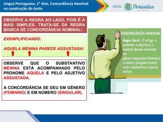 Língua Portuguesa, 1º Ano, Concordância Nominal
na construção do texto
OBSERVE A REGRA AO LADO, POIS É A
MAIS SIMPLES. TRATA-SE DA REGRA
BÁSICA DE CONCORDÂNCIA NOMINAL!
EXEMPLIFICANDO:
AQUELA MENINA PARECE ASSUSTADA!
OBSERVE QUE O SUBSTANTIVO
MENINA ESTÁ ACOMPANHADO PELO
PRONOME AQUELA E PELO ADJETIVO
ASSUSTADA.
A CONCORDÂNCIA SE DEU EM GÊNERO
(FEMININO) E EM NÚMERO (SINGULAR).
 