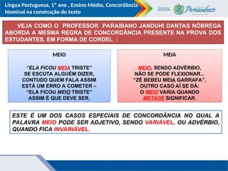 Língua Portuguesa, 1º ano , Ensino Médio, Concordância
Nominal na construção do texto
VEJA COMO O PROFESSOR PARAIBANO JANDUHI DANTAS NÓBREGA
ABORDA A MESMA REGRA DE CONCORDÂNCIA PRESENTE NA PROVA DOS
ESTUDANTES, EM FORMA DE CORDEL :
MEIO
“ELA FICOU MEIA TRISTE”
SE ESCUTA ALGUÉM DIZER,
CONTUDO QUEM FALA ASSIM
ESTÁ UM ERRO A COMETER –
“ELA FICOU MEIO TRISTE”
ASSIM É QUE DEVE SER.
MEIA
MEIO, SENDO ADVÉRBIO,
NÃO SE PODE FLEXIONAR...
“ZÉ BEBEU MEIA GARRAFA”,
OUTRO CASO AÍ SE DÁ:
O MEIO VARIA QUANDO
METADE SIGNIFICAR.
ESTE É UM DOS CASOS ESPECIAIS DE CONCORDÂNCIA NO QUAL A
PALAVRA MEIO PODE SER ADJETIVO, SENDO VARIÁVEL, OU ADVÉRBIO,
QUANDO FICA INVARIÁVEL.
 